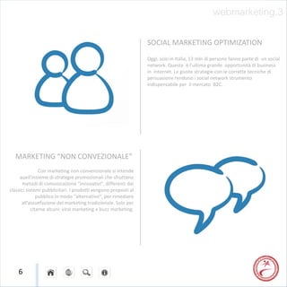 webmarketing.3

                                                                SOCIAL MARKETING OPTIMIZATION
                                                                Oggi, solo in Italia, 13 mln di persone fanno parte di un social
                                                                network. Questa è l’ultima grande opportunità di business
                                                                in internet. Le giuste strategie con le corrette tecniche di
                                                                persuasione rendono i social network strumento
                                                                indispensabile per il mercato B2C.




  MARKETING “NON CONVEZIONALE”
                Con marketing non convenzionale si intende
     quell'insieme di strategie promozionali che sfruttano
       metodi di comunicazione "innovativi", differenti dai
classici sistemi pubblicitari. I prodotti vengono proposti al
               pubblico in modo "alternativo", per rimediare
      all'assuefazione del marketing tradizionale. Solo per
            citarne alcuni: viral marketing e buzz marketing.




    6
 