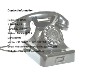 Contact InformationRegistered Office:1 Seoul Apt AGananjay SocietyKothrud Pune 411 029MaharashtraMobile: +91 88 888 11 001 / 02 / 03 / 04Email: milestonetravelconsultants@gmail.comWebsite: www.milestonetravels.in