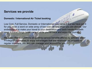 Services we provideDomestic / International Air Ticket bookingLow Cost, Full Service, Domestic or International, you name it and we have got it for you, even a word on wide array of low cost carriers when you are abroad. Our endeavour is to make your travel to your destination and back hassle-free with most in-travel things taken care of while you sit back and enjoy the journey. We even offer suggestions on availing various benefits offered by airliners under Privilege Programmes to enjoy advantages that are otherwise not enjoyed by regular travellers. We also can manage your account for you.