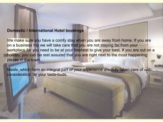 Domestic / International Hotel bookingsWe make sure you have a comfy stay when you are away from home. If you are on a business trip we will take care that you are not staying far from your workplace for you need to be at your freshest to give your best. If you are out on a holiday, you can be rest assured that you are right next to the most happening places in the town. Meals, which form an integral part of your experience are duly taken care of with consideration for your taste-buds. 