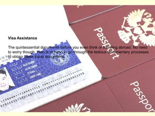 Visa AssistanceThe quintessential documents before you even think of traveling abroad. No need to worry though. Help is at hand to go through the tedious documentary processes to obtain these travel documents. 