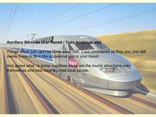 Ancillary Services (Car Rental / Train bookings etc)Things which just can’t be done away with. Less considered as they are, one still needs those to fill in the occasional gap in your travel. And guess what, in some countries these are the tourist attractions unto themselves and best ways to meet local people. 