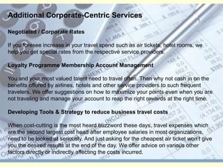 Additional Corporate-Centric ServicesNegotiated / Corporate RatesIf you foresee increase in your travel spend such as air tickets, hotel rooms, we help you get special rates from the respective service providers. Loyalty Programme Membership Account ManagementYou and your most valued talent need to travel often. Then why not cash in on the benefits offered by airlines, hotels and other service providers to such frequent travelers. We offer suggestions on how to maximize your points even when you are not traveling and manage your account to reap the right rewards at the right time. Developing Tools & Strategy to reduce business travel costsWhen cost-cutting is the most heard buzzword these days, travel expenses which are the second largest cost head after employee salaries in most organizations, need to be looked at seriously. And just asking for the cheapest air ticket won’t give you the desired results at the end of the day. We offer advice on various other factors directly or indirectly affecting the costs incurred. 