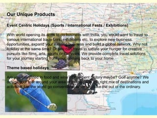 Our Unique ProductsEvent Centric Holidays (Sports / International Fests / Exhibitions)With world opening its arms to do business with India, you would want to travel to various international trade fairs, exhibitions etc. to explore new business opportunities, expand your existing business and build a global network. Why not holiday at the same time? Or you can travel to satiate your hunger for creative pursuits like films, arts, sports or carnivals. We provide complete travel solutions for your journey starting from your, coming back to your home. Theme based holidaysAre you interested in food and wine? Or ancient history maybe? Golf anyone? We design your tour around your area of interest with the right mix of destinations and activities. Let the world go conventional while you take the out of the ordinary. 