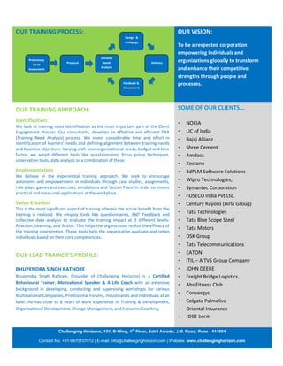 OUR TRAINING PROCESS:                                                                 OUR VISION:
                                                           Design &
                                                           Pedagogy
                                                                                      To be a respected corporation
                                                                                      empowering individuals and
                                              Detailed
      Preliminary
                           Proposal            Needs                     Delivery     organizations globally to transform
         Need
                                              Analysis
      Assessment                                                                      and enhance their competitive
                                                                                      strengths through people and
                                                          Feedback &                  processes.
                                                          Assessment




OUR TRAINING APPROACH:                                                                SOME OF OUR CLIENTS...
Identification:                                                                       -   NOKIA
We look at training need identification as the most important part of the Client
Engagement Process. Our consultants, develops an effective and efficient TNA          -   LIC of India
(Training Need Analysis) process. We invest considerable time and effort in           -   Bajaj Allianz
identification of learners’ needs and defining alignment between training needs
and business objectives. Varying with your organizational needs, budget and time      -   Shree Cement
factor, we adopt different tools like questionnaires, focus group techniques,         -   Amdocs
observation tools, data analysis or a combination of these.
                                                                                      -   Kestone
Implementation                                                                        -   3dPLM Software Solutions
We believe in the experiential training approach. We seek to encourage
autonomy and empowerment in individuals through case studies, assignments,            -   Wipro Technologies,
role-plays, games and exercises, simulations and ‘Action Plans’ in order to ensure    -   Symantec Corporation
practical and measured applications at the workplace.
                                                                                      -   FOSECO India Pvt Ltd.
Value Creation                                                                        -   Century Rayons (Birla Group)
This is the most significant aspect of training wherein the actual benefit from the
training is realized. We employ tools like questionnaires, 360° Feedback and
                                                                                      -   Tata Technologies
collective data analysis to evaluate the training impact at 3 different levels:       -   Tata Blue Scope Steel
Reaction, Learning, and Action. This helps the organization realize the efficacy of
                                                                                      -   Tata Motors
the training intervention. These tools help the organization evaluate and retain
individuals based on their core competencies.                                         -   DSK Group
                                                                                      -   Tata Telecommunications
                                                                                      -   EATON
OUR LEAD TRAINER’S PROFILE:
                                                                                      -   ITIL – A TVS Group Company
BHUPENDRA SINGH RATHORE                                                               -   JOHN DEERE
Bhupendra Singh Rathore, (Founder of Challenging Horizons) is a Certified             -   Freight Bridge Logistics,
Behavioural Trainer, Motivational Speaker & A Life Coach with an extensive
                                                                                      -   Abs Fitness Club
background in developing, conducting and supervising workshops for various
Multinational Companies, Professional Forums, Industrialists and Individuals at all
                                                                                      -   Convergys
level. He has close to 8 years of work experience in Training & Development,          -   Colgate Palmolive
Organizational Development, Change Management, and Executive Coaching.                -   Oriental Insurance
                                                                                      -   IDBI bank

                                                               st
                       Challenging Horizons, 101, B-Wing, 1 Floor, Sahil Acrade, J.M. Road, Pune - 411004

            Contact No: +91-9970107012 | E-mail: info@challenginghorizon.com | Website: www.challenginghorizon.com
 