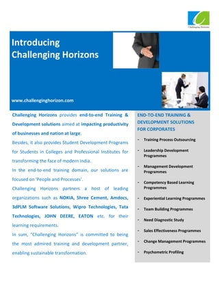 Introducing
Challenging Horizons



www.challenginghorizon.com

Challenging Horizons provides end-to-end Training &        END-TO-END TRAINING &
Development solutions aimed at impacting productivity      DEVELOPMENT SOLUTIONS
                                                           FOR CORPORATES
of businesses and nation at large.
                                                           -   Training Process Outsourcing
Besides, it also provides Student Development Programs
for Students in Colleges and Professional Institutes for   -   Leadership Development
                                                               Programmes
transforming the face of modern India.
                                                           -   Management Development
In the end-to-end training domain, our solutions are           Programmes
focused on 'People and Processes'.
                                                           -   Competency Based Learning
Challenging Horizons partners a host of leading                Programmes

organizations such as NOKIA, Shree Cement, Amdocs,         -   Experiential Learning Programmes

3dPLM Software Solutions, Wipro Technologies, Tata         -   Team Building Programmes
Technologies, JOHN DEERE, EATON etc. for their
                                                           -   Need Diagnostic Study
learning requirements.
                                                           -   Sales Effectiveness Programmes
In sum, “Challenging Horizons” is committed to being
                                                           -   Change Management Programmes
the most admired training and development partner,
enabling sustainable transformation.                       -   Psychometric Profiling
 