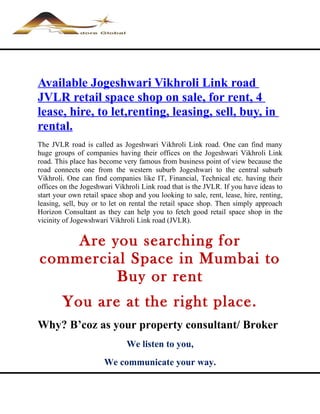 Available Jogeshwari Vikhroli Link road
JVLR retail space shop on sale, for rent, 4
lease, hire, to let,renting, leasing, sell, buy, in
rental.
The JVLR road is called as Jogeshwari Vikhroli Link road. One can find many
huge groups of companies having their offices on the Jogeshwari Vikhroli Link
road. This place has become very famous from business point of view because the
road connects one from the western suburb Jogeshwari to the central suburb
Vikhroli. One can find companies like IT, Financial, Technical etc. having their
offices on the Jogeshwari Vikhroli Link road that is the JVLR. If you have ideas to
start your own retail space shop and you looking to sale, rent, lease, hire, renting,
leasing, sell, buy or to let on rental the retail space shop. Then simply approach
Horizon Consultant as they can help you to fetch good retail space shop in the
vicinity of Jogewshwari Vikhroli Link road (JVLR).


    Are you searching for
commercial Space in Mumbai to
         Buy or rent
        You are at the right place.
Why? B’coz as your property consultant/ Broker
                              We listen to you,
                       We communicate your way.
 