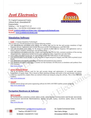 Page |1




Jyoti Electronics
32, Capital Commercial Centre,
Ashram Road, Ahmedabad-09
Gujarat,India.
TeleFax.:- +91 79 26577717/ 27
Mobile No.:- +91 97270 11222/94265 11222
Email: jyoti@jyotimicrosystems.com, rajenagarwal@hotmail.com,
Website: www.jyotimicrosystems.com

Simulation Software
1. CST: - Computer Simulation Technology®
This is a full wave 3D EM Simulation tool with the following modules:
a. CST MICROWAVE STUDIO® (CST MWS): the leading edge tool for the fast and accurate simulation of high
   frequency devices. Application areas include Microwaves & RF, EDA/Electronics, and EMC/EMI.
b. CST EM STUDIO® (CST EMS): for the design & analysis of static and low frequency EM applications such as
   motors, sensors, actuators, transformers, and shielding effects.
c. CST PARTICLE STUDIO® (CST PS): a highly specialized product for the fully consistent simulation of free moving
   charged particles. Applications include electron guns, cathode ray tubes, magnetrons and wake fields.
d. CST CABLE STUDIO™ (CST CS): for signal integrity and EMC/EMI analysis of cable harnesses.
e. CST PCB STUDIO™ (CST PCBS): for the simulation of Signal and power integrity and EMC/EMI on printed circuit
   boards.
f. CST MPHYSICS STUDIO™ (CST MPS): for thermal and mechanical stress analysis.
g. CST DESIGN STUDIO™ (CST DS): a versatile tool that facilitates 3D EM/circuit co-simulation and synthesis from
   CST, Germany
   http://www.cst.com/

2. µwave Wizard Mician:
   This is an excellent software used for fast and accurate design and optimization of waveguide and antenna
   Components of regular shape. This is based on Mode matching technique and results in fast and accurate simulation.
   Users have reported the complex filters are realized without any tuning by using this software. This is from MiCIAN
   Germany.
   http://www.mician.com/

3. Satsoft:
   Satellite antenna design and system engineering software for GEO, LEO MEO satellite systems designing.
   http://www.satsoft.com/


Navigation Hardware & Software
   IfEN GmbH:
   RF NAVIGATION CONSTELLATION SIMULATOR, GPS/GALILEO NAVIGATION SOFTWARE RECEIVER,
   GPS/GALILEO RECEIVER PROFESSIONAL SERIES for GPS, Galileo, GLONAS, QZSS, SBAS & IRNSS
   systems.
   http://www.ifen.com



         Jyoti Electronics | jyoti@jyotimicrosystems.com                  32, Capital Commercial Center,
                TeleFax:-079-26577717/27                                  Near Nehru Bridge,
              M-094265 11222/097270 11222                                 Ahmedabad-380009, Gujarat, India
 