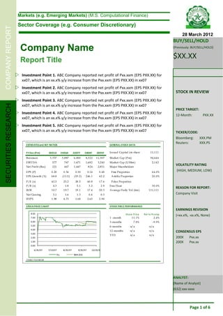 Markets (e.g. Emerging Markets) (M.S. Computational Finance)

                       Sector Coverage (e.g. Consumer Discretionary)
COMPANY REPORT


                                                                                                                                                                  28 March 2012
                                                                                                                                                            BUY/SELL/HOLD
                        Company Name                                                                                                                        (Previously: BUY/SELL/HOLD)


                        Report Title
                                                                                                                                                            $XX.XX

                       Investment Point 1. ABC Company reported net profit of Pxx.xxm (EPS PXX.XX) for
                         xx07, which is an xx.x% y/y increase from the Pxx.xxm (EPS PXX.XX) in xx07
                       Investment Point 2. ABC Company reported net profit of Pxx.xxm (EPS PXX.XX) for
                         xx07, which is an xx.x% y/y increase from the Pxx.xxm (EPS PXX.XX) in xx07                                                          STOCK IN REVIEW
                       Investment Point 3. ABC Company reported net profit of Pxx.xxm (EPS PXX.XX) for
                         xx07, which is an xx.x% y/y increase from the Pxx.xxm (EPS PXX.XX) in xx07
SECURITIES RESEARCH




                                                                                                                                                             PRICE TARGET:
                       Investment Point 4. ABC Company reported net profit of Pxx.xxm (EPS PXX.XX) for                                                      12-Month:           PXX.XX
                         xx07, which is an xx.x% y/y increase from the Pxx.xxm (EPS PXX.XX) in xx07
                       Investment Point 5. ABC Company reported net profit of Pxx.xxm (EPS PXX.XX) for
                         xx07, which is an xx.x% y/y increase from the Pxx.xxm (EPS PXX.XX) in xx07                                                          TICKER/CODE:
                                                                                                                                                             Bloomberg:         XXX.PM
                            ESTIM ATES and KEY RATIOS                                                          GENERAL STOCK DATA
                                                                                                                                                             Reuters:           XXX.PS

                            FY Dec (Pm)              2005A        2006A       2007F       2008F     2009F      Issued Ca pital (m shares)        11,11 1

                            Revenues                  3 ,3 37     3 ,8 87     6 ,000      8,3 2 2   1 1,3 07   Market Cap (Pm)                   94,44 4
                            EBITDA                      5 77         7 67     1 ,671      1,6 8 2    3,2 40    Market Cap (U S$m )                2,14 2
                            Net Profit (Rec)            2 21         4 67     1 ,447         824     2,8 51    Major Shareholders
                                                                                                                                                             VOLATILITY RATING
                            EPS (P)                    0 .20        0 .34       0.30         0.14     0 .48     Fine Properties                   6 4.0%
                                                                                                                                                              (HIGH, MEDIUM, LOW)
                            EPS Growth (%)             6 8.8       (1 1.5 )    (53 .2 )   246.1       4 2.2     A delfa Properties                2 0.0%
                            P/E (x)                    4 2.5        2 5.2       28 .5        60.8     1 7.6     Pola r Properties
                            P/B (x)                      4.3         1.8         5.1          3.2       2.9    Free Float                         3 0.0%
                                                                                                                                                             REASON FOR REPORT:
                            ROE                        1 0.7        1 9.7       19 .1        17.4     2 0.3    A verage D a ily Vol (6m )       1 11,11 1
                            Net Gea ring                 5.1         1.6         1.3          0.4       0.3                                                  Company Visit
                            BVPS                       1 .98        4 .73       1.68         2.65     2 .90

                            STOCK PRICE CHART                                                                  STOCK PRICE PERFORMANCE
                                                                                                                                                             EARNINGS REVISION
                                 8.00                                                                                       Sha re Price    Rel to Pcomp     (+xx.x%, -xx.x%, None)
                                 7.00                                                                          1 -month           1 1.1%             2.4%
                                 6.00                                                                          3-months              7.8%          -9.9%
                                 5.00                                                                          6-months           n/a           n/a
                                 4.00
                                 3.00
                                                                                                               12 -months         n/a           n/a          CONSENSUS EPS
                                                                                                               YTD                n/a           n/a
                                 2.00                                                                                                                        200X      Pxx.xx
                                 1.00                                                                                                                        200X      Pxx.xx
                                 0.00
                                     6/25/07         7/25/07       8/25/07         9/25/07      10/25/07
                                                            VLL               SMA (50)

                            S ource: B lo o mb erg




                                                                                                                                                            ANALYST:
                                                                                                                                                            (Name of Analyst)
                                                                                                                                                            (632) xxx-xxxx



                                                                                                                                                                       Page 1 of 6
 