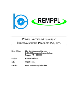 POWER CONTROLS & RAMBHAD
          ELECTROMAGNETIC PRODUCTS PVT. LTD.

Head Office:    Plot No. 8, Ambazari Layout,
                Behind Dharampeth Science College,
                Nagpur. PIN – 440033

Phone:          (07104) 237 511

Cell:           99237 01225

E-Mail:         rahul_rambhad@yahoo.com
 