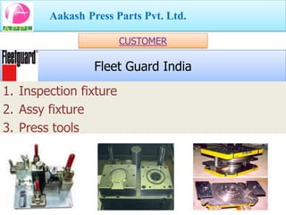 Aakash Press Parts Pvt. Ltd.

                        CUSTOMER

                 Fleet Guard India
1. Inspection fixture
2. Assy fixture
3. Press tools
 