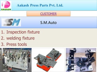 Aakash Press Parts Pvt. Ltd.

                        CUSTOMER

                        S.M.Auto

1. Inspection fixture
2. welding fixture
3. Press tools
 