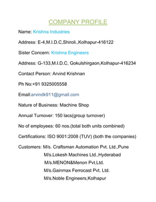 COMPANY PROFILE
Name: Krishna Industries

Address: E-4,M.I.D.C,Shiroli.,Kolhapur-416122

Sister Concern: Krishna Engineers

Address: G-133,M.I.D.C, Gokulshirgaon,Kolhapur-416234

Contact Person: Arvind Krishnan

Ph No:+91 9325005558

Email:arvindk911@gmail.com

Nature of Business: Machine Shop

Annual Turnover: 150 lacs(group turnover)

No of employees: 60 nos.(total both units combined)

Certifications: ISO 9001:2008 (TUV) (both the companies)

Customers: M/s. Craftsman Automation Pvt. Ltd.,Pune
            M/s.Lokesh Machines Ltd.,Hyderabad
            M/s.MENON&Menon Pvt.Ltd.
            M/s.Gainmax Ferrocast Pvt. Ltd.
            M/s.Noble Engineers,Kolhapur
 