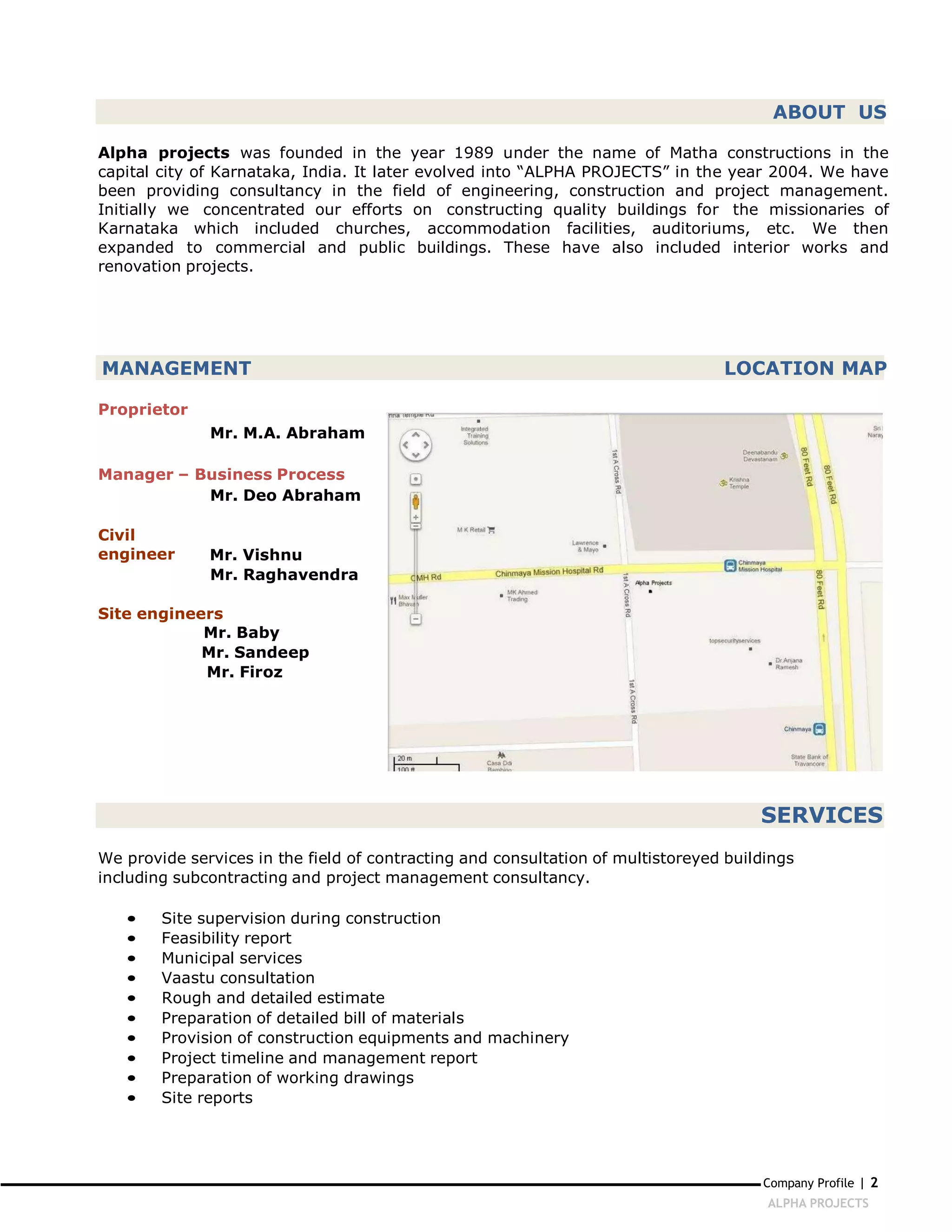 ABOUT US

Alpha projects was founded in the year 1989 under the name of Matha constructions in the
capital city of Karnataka, India. It later evolved into “ALPHA PROJECTS” in the year 2004. We have
been providing consultancy in the field of engineering, construction and project management.
Initially we concentrated our efforts on constructing quality buildings for the missionaries of
Karnataka which included churches, accommodation facilities, auditoriums, etc. We then
expanded to commercial and public buildings. These have also included interior works and
renovation projects.




MANAGEMENT                                                                       LOCATION MAP

Proprietor
              Mr. M.A. Abraham

Manager – Business Process
           Mr. Deo Abraham

Civil
engineer      Mr. Vishnu
              Mr. Raghavendra

Site engineers
            Mr. Baby
            Mr. Sandeep
            Mr. Firoz




                                                                                      SERVICES
We provide services in the field of contracting and consultation of multistoreyed buildings
including subcontracting and project management consultancy.

   •    Site supervision during construction
   •    Feasibility report
   •    Municipal services
   •    Vaastu consultation
   •    Rough and detailed estimate
   •    Preparation of detailed bill of materials
   •    Provision of construction equipments and machinery
   •    Project timeline and management report
   •    Preparation of working drawings
   •    Site reports




                                                                                      Company Profile | 2
                                                                                       ALPHA PROJECTS
 