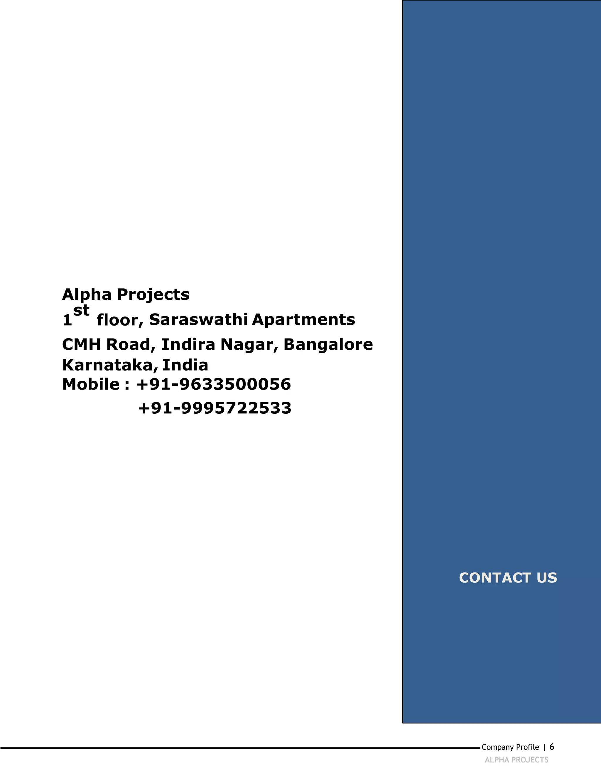 Alpha Projects
  st
1    floor, Saraswathi Apartments
CMH Road, Indira Nagar, Bangalore
Karnataka, India
Mobile : +91-9633500056
        +91-9995722533




                                    CONTACT US




                                      Company Profile | 6
                                      ALPHA PROJECTS
 