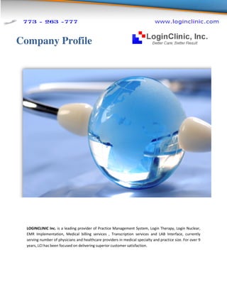 Company Profile




  LOGINCLINIC Inc. is a leading prov
                                provider of Practice Management System, Login Therapy, Login Nuclear,
  EMR Implementation, Medical billing services , Transcription services and LAB Interface, currently
                       n,
  serving number of physicians and healthcare providers in medical specialty and practice size. For over 9
                                  d
  years, LCI has been focused on delivering superior customer satisfaction
               s                                              satisfaction.
 