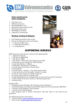 Tests carried out by
    sister companies:

•   Ultrasonic test
•   P MI Corrosion test
•   RX Radiographic Test
•   Mechanical and chemical tests
•   DYE Liquid Penetrant
•   MP I Magnetic P article
•   Laboratory examination

    Marking, Packing & Shipping

•   CNC Marking machine (low stress)
•   Electric & Pneumatic tools for P acking
•   1 x 40 tons bridge crane
•   1 x 1500 kgs max balance
•   1 x 10 kgs balance


                        SUPPORTING SERVICES
RMT Electronic Data System consist of the following HW:
  1 Application Server
  1 File Server (MET ODO)
  1 File Server (DNS)
  1 File Server / APP L.SVR. (P ro-Engineering CAD)
  2 Netw orks Access Storage (for daily backup)
  2 main Hub-Sw itch 1 Gbit/s
  4 secondary Hub-Sw itch 100 Mbit/s
  3 Access point for wireless comunication
  40 netw ork P C
  6 A3/A4 Copier - Scanner - Fax simile (multi-task)
  4 color laser printer A4 for higher number of copies
  an ink jet colour printer for larger format A3
  an ink jet colour printer A4 format only
  Analog Switchboard hub configured by 16 external lines and 22 extension
  a router ADSL for Internet access (1 Mb band guarantee)
  a firew all cisco

following SW:
     Operating System Window s XP , Window s Vista, Window s 7
     A simultaneously accessible netw ork EDP System for 20 w orkstations MET ODO
     4 licenses of Pro-Engineer CAD program
     1 license of Tell CAD program
     other program able to realise informative data flow show in the manual and
procedure

and following internet connections:
   internet website www.rmtvalvomeccanica.com
   main E-mail: info@rmtvalvomeccanica.com
                                                                              12
 