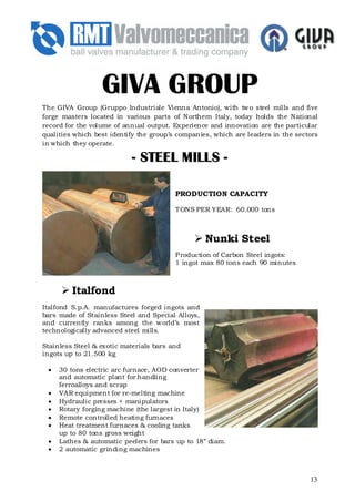 GIVA GROUP
The GIVA Group (Gruppo Industriale Vienna Antonio), with tw o steel mills and five
forge masters located in various parts of Northern Italy, today holds the National
record for the volume of annual output. Experience and innovation are the particular
qualities which best identify the group’s companies, which are leaders in the sectors
in which they operate.

                             STEEL
                           - STEEL MILLS -

                                         PRODUCTION CAPACITY

                                         T ONS PER YEAR: 60.000 tons



                                                   Nunki Steel
                                         P roduction of Carbon Steel ingots:
                                         1 ingot max 80 tons each 90 minutes



         Italfond
Italfond S.p.A. manufactures forged ingots and
bars made of Stainless Steel and Special Alloys,
and currently ranks among the w orld’s most
technologically advanced steel mills.

Stainless Steel & exotic materials bars and
ingots up to 21.500 kg

 •   30 tons electric arc furnace, AOD converter
     and automatic plant for handling
     ferroalloys and scrap
 •   VAR equipment for re-melting machine
 •   Hydraulic presses + manipulators
 •   Rotary forging machine (the largest in Italy)
 •   Remote controlled heating furnaces
 •   Heat treatment furnaces & cooling tanks
     up to 80 tons gross weight
 •   Lathes & automatic peelers for bars up to 18” diam.
 •   2 automatic grinding machines



                                                                                  13
 