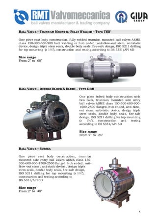 B ALL VALVE – TRUNNION M OUNT ED FULLY W ELDED – TYPE TSW

One piece cast body construction, fully welded trunnion mounted ball valves ASME
class 150-300-600-900 butt w elding or hub ended, anti-blow -out stem, antistatic
device, design triple stem seals, double body seals, fire-safe design, ISO 5211 drilling
for top mounting (≥ 1½”), construction and testing according to BS 5351/AP I 6D

Size range
From 2” to 60”




B ALL VALVE – D OUBLE BLOCK & BLEED – TYPE DBB

                                           One piece bolted body construction with
                                           tw o balls, trunnion mounted side entry
                                           ball valves ASME class 150-300-600-900-
                                           1500-2500 flanged, hub ended, anti-blow -
                                           out stem, antistatic device, design triple
                                           stem seals, double body seals, fire-safe
                                           design, ISO 5211 drilling for top mounting
                                           (≥   1½”),    construction    and   testing
                                           according to BS 5351/API 6D

                                           Size range
                                           From 2” to 24”



B ALL VALVE – SUBSEA

One piece cast body construction, trunnion
mounted side entry ball valves ASME class 150-
300-600-900-1500-2500 flanged, hub ended, anti-
blow -out stem , antistatic device , design triple
stem seals, double body seals, fire-safe design,
ISO 5211 drilling for top mounting (≥ 1½”),
construction and testing according to
BS 5351/AP I 6D

Size range
From 2” to 48”




                                                                                      5
 
