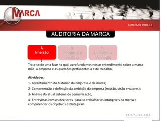 COMPANY PROFILE


                AUDITORIA DA MARCA

       I.                   II.                    III.
    Imersão             Pesquisas e           Definição e
                         Análises              Validação
Trata-se de uma fase na qual aprofundamos nosso entendimento sobre a marca
mãe, a empresa e as questões pertinentes a este trabalho.

Atividades:
1- Levantamento do histórico da empresa e da marca;
2- Compreensão e definição da ambição da empresa (missão, visão e valores);
3- Análise do atual sistema de comunicação;
4- Entrevistas com os decisores para se trabalhar os intangíveis da marca e
compreender os objetivos estratégicos.
 