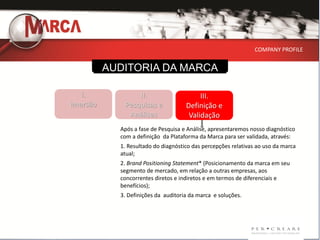 COMPANY PROFILE


          AUDITORIA DA MARCA

   I.            II.                      III.
Imersão      Pesquisas e             Definição e
              Análises                Validação
            Após a fase de Pesquisa e Análise, apresentaremos nosso diagnóstico
            com a definição da Plataforma da Marca para ser validada, através:
            1. Resultado do diagnóstico das percepções relativas ao uso da marca
            atual;
            2. Brand Positioning Statement* (Posicionamento da marca em seu
            segmento de mercado, em relação a outras empresas, aos
            concorrentes diretos e indiretos e em termos de diferenciais e
            benefícios);
            3. Definições da auditoria da marca e soluções.
 
