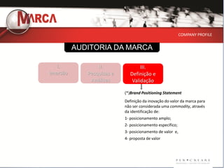 COMPANY PROFILE


          AUDITORIA DA MARCA

   I.            II.               III.
Imersão      Pesquisas e      Definição e
              Análises         Validação

                           (*)Brand Positioning Statement
                           Definição da inovação do valor da marca para
                           não ser considerada uma commodity, através
                           da identificação de:
                           1- posicionamento amplo;
                           2- posicionamento específico;
                           3- posicionamento de valor e,
                           4- proposta de valor
 