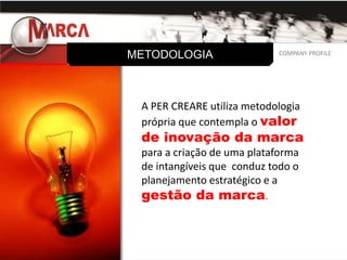 METODOLOGIA                  COMPANY PROFILE
                            COMPANY PROFILE




 A PER CREARE utiliza metodologia
 própria que contempla o valor
 de inovação da marca
 para a criação de uma plataforma
 de intangíveis que conduz todo o
 planejamento estratégico e a
 gestão da marca.
 