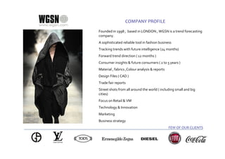 COMPANY PROFILE

Founded in 1998 , based in LONDON , WGSN is a trend forecasting
company.
A sophisticated reliable tool in fashion business
Tracking trends with future intelligence (24 months)
Forward trend direction ( 12 months )
Consumer insights & future consumers ( 2 to 5 years )
Material , fabrics ,Colour analysis & reports
Design Files ( CAD )
Trade fair reports
Street shots from all around the world ( including small and big
cities)
Focus on Retail & VM
Technology & Innovation
Marketing
Business strategy
                                                FEW OF OUR CLIENTS
 