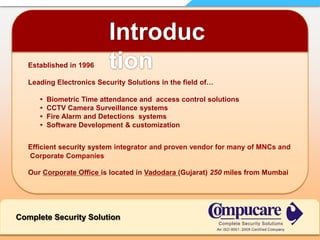 Introduction  Established in 1996Leading Electronics Security Solutions in the field of…         •  Biometric Time attendance and  access control solutions•  CCTV Camera Surveillance systems•  Fire Alarm and Detections  systems•  Software Development & customizationEfficient security system integrator and proven vendor for many of MNCs and   Corporate Companies  Our Corporate Office is located in Vadodara(Gujarat) 250 miles from MumbaiComplete Security Solution