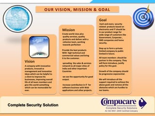 OUR VISION, MISSION & GOALGoal Each and every  security related  products based on electronics and IT should be  in our product range for wide range of customers like Government, Corporate , SME companies and home security.Step up to form a private limited company to public limited in future. MissionCreate world class plus quality services, quality products and deliver with a cohesive team, working towards perfection Provide the best products With  high technical andcommercial values and bringit to the customer.All team members  should be partner in the company. They will form Introduce, justify policy for this goal.Growth of the company should be progressive exponential. We will introduce all the support required to achieve the above goals and remove all the obstacles which are hurdles to our teams.Vision            spreading  the sales & services network to all major cities of India and other important Countries              we see the opportunity for good output.            Increase contribution in IT  for software business with Web  applications and other projects.A company with innovative products, innovative management and innovative ideas which can be helpful to a client to improve his businesses, improving overall life of all team members and give this world something which can be memorable for ever.Complete Security Solution