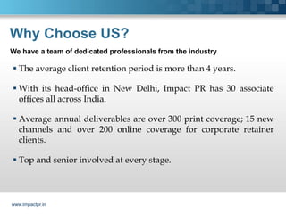 Why Choose US?
We have a team of dedicated professionals from the industry

 The average client retention period is more than 4 years.

 With its head-office in New Delhi, Impact PR has 30 associate
  offices all across India.

 Average annual deliverables are over 300 print coverage; 15 new
  channels and over 200 online coverage for corporate retainer
  clients.

 Top and senior involved at every stage.



www.impactpr.in
 
