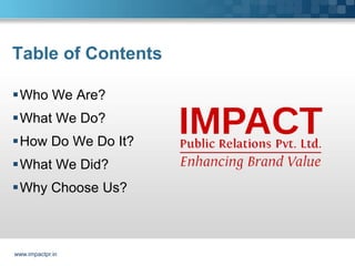 Table of Contents

Who We Are?
What We Do?
How Do We Do It?
What We Did?
Why Choose Us?



www.impactpr.in
 
