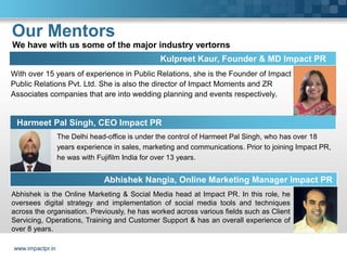 Our Mentors
We have with us some of the major industry vertorns
                                                 Kulpreet Kaur, Founder & MD Impact PR
With over 15 years of experience in Public Relations, she is the Founder of Impact
Public Relations Pvt. Ltd. She is also the director of Impact Moments and ZR
Associates companies that are into wedding planning and events respectively.


 Harmeet Pal Singh, CEO Impact PR
                  The Delhi head-office is under the control of Harmeet Pal Singh, who has over 18
                  years experience in sales, marketing and communications. Prior to joining Impact PR,
                  he was with Fujifilm India for over 13 years.


                                Abhishek Nangia, Online Marketing Manager Impact PR
Abhishek is the Online Marketing & Social Media head at Impact PR. In this role, he
oversees digital strategy and implementation of social media tools and techniques
across the organisation. Previously, he has worked across various fields such as Client
Servicing, Operations, Training and Customer Support & has an overall experience of
over 8 years.

www.impactpr.in
 