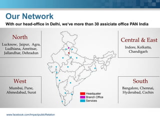 Our Network
With our head-office in Delhi, we‘ve more than 30 assiciate office PAN India




www.facebook.com/ImpactpublicRelation
 