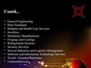 Contd.,

•   General Engineering
•   Heat Treatment
•   Hospital and Health Care Services
•   Jewellers
•   Machinery Manufacturers
•   Forgings and Castings
•   Refrigeration Systems
•   Security Services
•   Service Industries and Logistics Management
•   Software and Information Technology Services
•   Textile / Garment Industries
•   Unclassified List
 