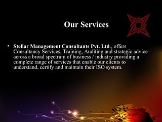 Our Services

• Stellar Management Consultants Pvt. Ltd., offers
  Consultancy Services, Training, Auditing and strategic advice
  across a broad spectrum of business / industry providing a
  complete range of services that enable our clients to
  understand, certify and maintain their ISO system.
 