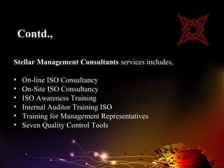 Contd.,

Stellar Management Consultants services includes,

•   On-line ISO Consultancy
•   On-Site ISO Consultancy
•   ISO Awareness Training
•   Internal Auditor Training ISO
•   Training for Management Representatives
•   Seven Quality Control Tools
 