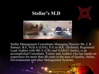 Stellar’s M.D




Stellar Management Consultants Managing Director Mr. J. R.
Samuel, B.E, M.B.A (USA), P.G in SQC (Holland), Registered
Lead Auditor with IRCA (UK) and NABAT (India), is an
accomplished Consultant, Trainer and Auditor who has hands-on
experience for more than 40 years in the area of Quality, Safety,
Environmental and other Management Systems.
 
