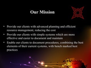 Our Mission


• Provide our clients with advanced planning and efficient
  resource management, reducing the cost
• Provide our clients with simple systems which are more
  effective and easier to document and maintain
• Enable our clients to document procedures, combining the best
  elements of their current systems, with bench marked best
  practices
 