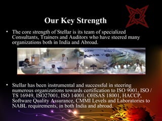 Our Key Strength
• The core strength of Stellar is its team of specialized
  Consultants, Trainers and Auditors who have steered many
  organizations both in India and Abroad.




• Stellar has been instrumental and successful in steering
  numerous organizations towards certification to ISO 9001, ISO /
  TS 16949, ISO27001, ISO 14001, OHSAS 18001, HACCP,
  Software Quality Assurance, CMMI Levels and Laboratories to
  NABL requirements, in both India and abroad.
 