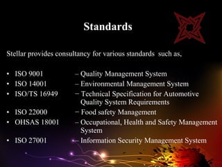 Standards

Stellar provides consultancy for various standards such as,

• ISO 9001             – Quality Management System
• ISO 14001            – Environmental Management System
• ISO/TS 16949         − Technical Specification for Automotive
                         Quality System Requirements
• ISO 22000            − Food safety Management
• OHSAS 18001          – Occupational, Health and Safety Management
                         System
• ISO 27001            – Information Security Management System
 