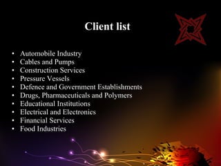 Client list

•   Automobile Industry
•   Cables and Pumps
•   Construction Services
•   Pressure Vessels
•   Defence and Government Establishments
•   Drugs, Pharmaceuticals and Polymers
•   Educational Institutions
•   Electrical and Electronics
•   Financial Services
•   Food Industries
 