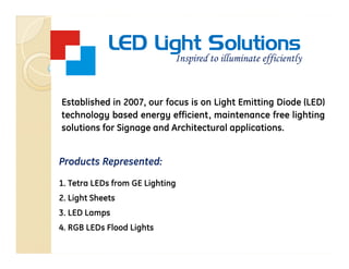 LED Light Solutions
                             Inspired to illuminate efficiently


Established in 2007, our focus is on Light Emitting Diode (LED)
technology based energy efficient, maintenance free lighting
solutions for Signage and Architectural applications.


Products Represented:

1. Tetra LEDs from GE Lighting
2. Light Sheets
3. LED Lamps
4. RGB LEDs Flood Lights
 