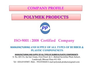 ISO-9001 : 2008 Certified Company
MANUFACTURING AND SUPPLY OF ALL TYPES OF RUBBER &
PLASTIC COMPONENETS
COMPANY PROFILE
MANUFACTURING AND SUPPLY OF ALL TYPES OF RUBBER & PLASTIC COMPONENETS
S. No. 681/3A, Sai Ind. Estate, First Floor1 & 2 , Behind Savitribai Phule School,
Landewadi, Bhosari Pune-411 026
Tel : 020-65105807, Mob. : 9922930648 E-mail-polymek.products@gmail.com
 