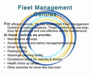 Fleet Management
Centres
For efficient service, VIL has established Fleet Management
Centre's at various locations. These Centre's are one-stop-
shop for qualitative and cost effective vehicle maintenance.
At these Centre's we provide:
• Maintenance services
• Accident repairs and claims management services
• Driver training
• Parking facility
• Washing& cleaning facility
• Compliance check for vehicles & drivers
• Health check up camps
• Other amenties for driver like rest room
 