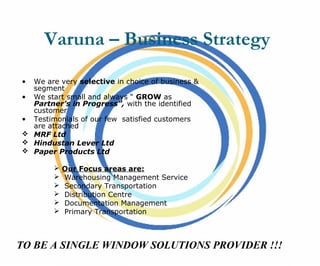 Varuna – Business Strategy
• We are very selective in choice of business &
segment
• We start small and always “ GROW as
Partner’s in Progress”, with the identified
customer
• Testimonials of our few satisfied customers
are attached
 MRF Ltd
 Hindustan Lever Ltd
 Paper Products Ltd
 Our Focus areas are:
 Warehousing Management Service
 Secondary Transportation
 Distribution Centre
 Documentation Management
 Primary Transportation
TO BE A SINGLE WINDOW SOLUTIONS PROVIDER !!!
 