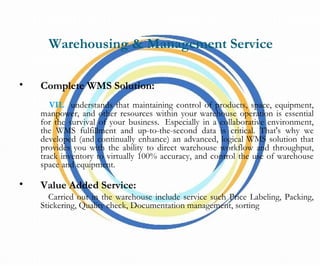 Warehousing & Management Service
• Complete WMS Solution:
VIL understands that maintaining control of products, space, equipment,
manpower, and other resources within your warehouse operation is essential
for the survival of your business.  Especially in a collaborative environment,
the WMS fulfillment and up-to-the-second data is critical. That's why we
developed (and continually enhance) an advanced, logical WMS solution that
provides you with the ability to direct warehouse workflow and throughput,
track inventory to virtually 100% accuracy, and control the use of warehouse
space and equipment.
• Value Added Service:
Carried out in the warehouse include service such Price Labeling, Packing,
Stickering, Quality check, Documentation management, sorting
 