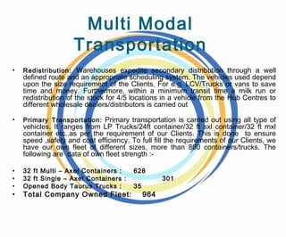 Multi Modal
Transportation
• Redistribution: Warehouses expedite secondary distribution through a well
defined route and an appropriate scheduling system. The vehicles used depend
upon the size requirement of the Clients. For e.g. LCV/Trucks or vans to save
time and money. Furthermore, within a minimum transit time a milk run or
redistribution of the stock for 4/5 locations in a vehicle from the Hub Centres to
different wholesale dealers/distributors is carried out
• Primary Transportation: Primary transportation is carried out using all type of
vehicles. It ranges from LP Trucks/24ft container/32 ft sxl container/32 ft mxl
container etc..as per the requirement of our Clients. This is done to ensure
speed ,safety and cost efficiency. To full fill the requirements of our Clients, we
have our own fleet of different sizes, more than 800 containers/trucks. The
following are data of own fleet strength :-
• 32 ft Multi – Axel Containers : 628
• 32 ft Single – Axel Containers : 301
• Opened Body Taurus Trucks : 35
• Total Company Owned Fleet: 964
 