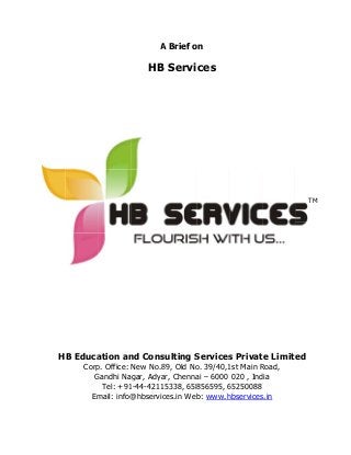 HB Educa
Corp
G
Em
ation an
p. Office:
Gandhi Na
Tel: +91
mail: info@
A
HB
nd Cons
New No.8
gar, Adya
1-44-4211
@hbservic
A Brief o
B Servi
sulting S
89, Old No
ar, Chenna
5338, 658
ces.in We
on
ces
Services
o. 39/40,1
ai – 6000
856595, 6
b: www.h
s Privat
1st Main R
020 , Ind
65250088
hbservices
te Limite
Road,
dia
s.in
TM
ed
 