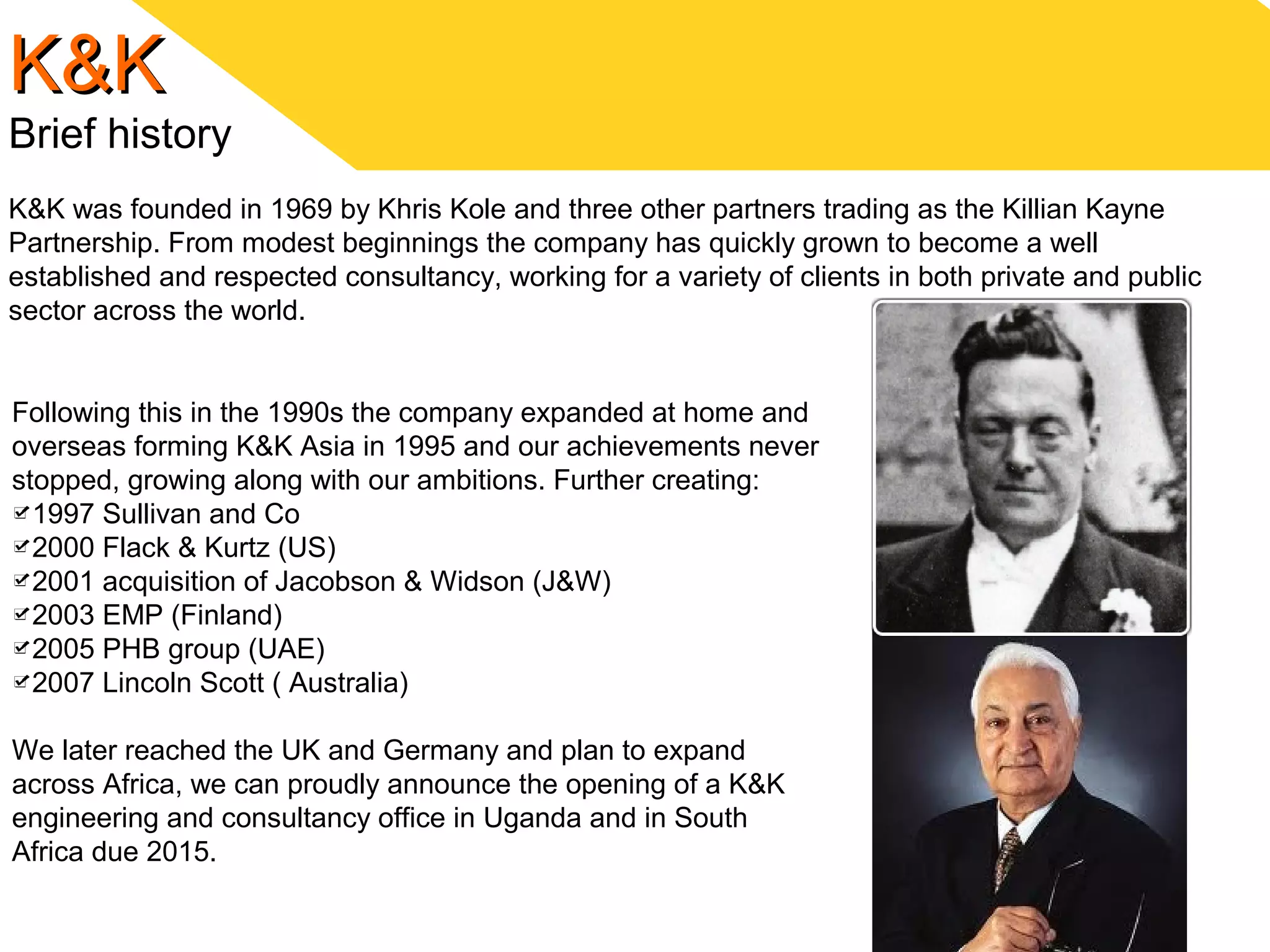 K&KK&K
Brief history
K&K was founded in 1969 by Khris Kole and three other partners trading as the Killian Kayne
Partnership. From modest beginnings the company has quickly grown to become a well
established and respected consultancy, working for a variety of clients in both private and public
sector across the world.
Following this in the 1990s the company expanded at home and
overseas forming K&K Asia in 1995 and our achievements never
stopped, growing along with our ambitions. Further creating:
1997 Sullivan and Co
2000 Flack & Kurtz (US)
2001 acquisition of Jacobson & Widson (J&W)
2003 EMP (Finland)
2005 PHB group (UAE)
2007 Lincoln Scott ( Australia)
We later reached the UK and Germany and plan to expand
across Africa, we can proudly announce the opening of a K&K
engineering and consultancy office in Uganda and in South
Africa due 2015.
 